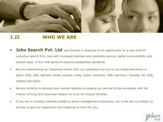 1.II                     WHO WE ARE

• Jobs Search Pvt. Ltd                 was formed in response to an opportunity for a new kind of

    executive search firm, one with increased clientele and candidate service, better accountability and

    overall value. A firm that performs beyond established standards.

•   We are entertaining our esteemed clients with our qualitative service to our esteemed clients in

    Qatar, KSA, UAE, Bahrain, Oman, Kuwait, India, Israel, Australia, USA, Germany, Canada, UK, USA,

    Ireland and Spain.

•   We are working to develop new cliental relations & expand our service to the worldwide with the

    mission of long term business relation on trust for mutual benefits.

•   If you are a company seeking middle to senior management executives, we invite you to contact us

    and let us put our experience and expertise to work for you.

                                                                                                       4
 