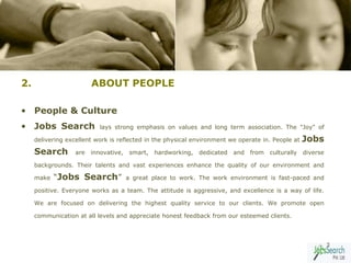 2.                       ABOUT PEOPLE

• People & Culture
• Jobs Search               lays strong emphasis on values and long term association. The "Joy" of

     delivering excellent work is reflected in the physical environment we operate in. People at      Jobs
     Search        are   innovative,    smart,   hardworking,   dedicated   and   from   culturally   diverse

     backgrounds. Their talents and vast experiences enhance the quality of our environment and

     make   “Jobs Search”              a great place to work. The work environment is fast-paced and

     positive. Everyone works as a team. The attitude is aggressive, and excellence is a way of life.

     We are focused on delivering the highest quality service to our clients. We promote open

     communication at all levels and appreciate honest feedback from our esteemed clients.



                                                                                                                5
 