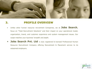 3.                   PROFILE OVERVIEW
 •   Unlike other human resource recruitment Companies, we at     Jobs Search,
     focus on "Total Recruitment Solutions" and their impact on your operational model,

     organization, brand, and customer experience and system management issues. Our

     scope matches your business' breadth and depth.

 • Jobs Search Pvt. Ltd                is duly registered & licensed Professional Human

     Resource Recruitment Company offering Recruitment & Placement service to its

     esteemed employers.




                                                                                          6
 