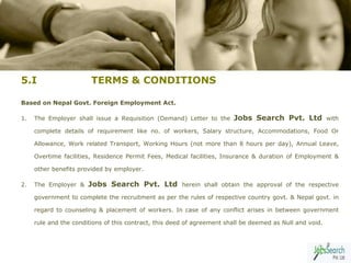 5.I                     TERMS & CONDITIONS

Based on Nepal Govt. Foreign Employment Act.

1.   The Employer shall issue a Requisition (Demand) Letter to the      Jobs Search Pvt. Ltd with
     complete details of requirement like no. of workers, Salary structure, Accommodations, Food Or

     Allowance, Work related Transport, Working Hours (not more than 8 hours per day), Annual Leave,

     Overtime facilities, Residence Permit Fees, Medical facilities, Insurance & duration of Employment &

     other benefits provided by employer.

2.   The Employer &    Jobs Search Pvt. Ltd herein shall obtain the approval of the respective
     government to complete the recruitment as per the rules of respective country govt. & Nepal govt. in

     regard to counseling & placement of workers. In case of any conflict arises in between government

     rule and the conditions of this contract, this deed of agreement shall be deemed as Null and void.


                                                                                                          8
 