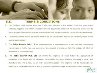 5.II                      TERMS & CONDITIONS
3.   The Employer shall provide with Visa / NOC work permits to the workers from the government

     authority, together with other necessary relevant documents. Incase of not issuance of visa due to

     any changes in Government policies, the employer shall be responsible for the recruitment experience.

4.   The earning of the worker per month shall be as per the attached Requisition (Demand) letter shown

     against each category.

5. The Jobs Search Pvt. Ltd              will make deployment of employees within 30 days time after receiving the

     visa (in case of K.S.A. visa once stamped on the passport of employees from the embassy of K.S.A. at

     Bangladesh or India respectively.

6. The Jobs Search Pvt. Ltd will inform the employer 48 hours before the deployment of
     employees from Nepal with all necessary information like flight schedule, employee's name, and

     departure time via e-mail, fax or with telecommunication. The employer will be responsible for

     receiving all the workers at the airport as group or a single employee as per viability of Air passage.
                                                                                                              9
 