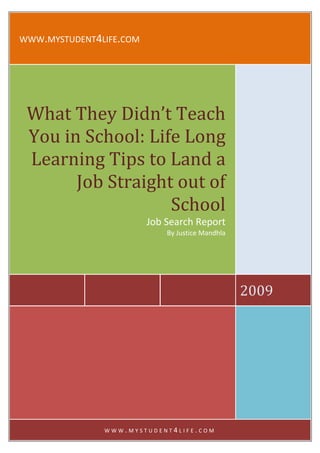 WWW.MYSTUDENT4LIFE.COM




 What They Didn’t Teach
 You in School: Life Long
 Learning Tips to Land a
       Job Straight out of
                   School
                         Job Search Report
                             By Justice Mandhla




                                                  2009




               WWW.MYSTUDENT4LIFE.COM
 