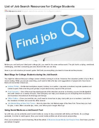 List of Job Search Resources for College Students
bid4papers.com /blog/job-search-resources-f or-college-students/

Before you can land your ideal post- college job, you need to do some serious work. The job hunt is a trying, emotional,
challenging, and time- consuming process. But don’t fret; we can help.
Here is your all inclusive job search guide. We’ll tell you everything you need to know about the process.

Best Blogs f or College St udent s during t he Job Search
You might be relieved that your college career is finally coming to a close. However, the education portion of your life is
never- ending. While you are job searching, you’ll want to follow the tips and suggestions of people who have beenthere and done- that. Check out…
Lindsey Pollak – A millennial workplace expert, Lindsey is an author, corporate consultant, keynote speaker and
career expert. Follow her blog and get tips on just about every aspect of the job hunt.
Fast Company – One of the most important aspects of the interview process is showing you are knowledgeable
and well- versed on a variety of topics. Fast Company can help you educate you on everything from economics
and business innovations to technology and design.
Office Politics – Once you land the job, you’ll need to know how to play nicely with your co- workers. Learn from
the mistakes of others and avoid the office drama!
Job Market Blog at New York Times – Not only does the Job Market page of the New York Times help you hunt
for jobs, it also offers valuable tips, tricks, and office- place insight. Read up!

Using Social Media as a Job Search Tool
Up until now, you’ve probably used social media as a way to stay connected with family and friends. As a college
graduate, it is time to switch gears. Now, your social media profiles are all about job prospecting.
First, you must heed a word of warning. Read this article: 6 Reasons Social Media Got People Fired. Don’t lose your first
job before it begins!

 