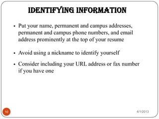 Identifying Information
        Put your name, permanent and campus addresses,
         permanent and campus phone numbers, and email
         address prominently at the top of your resume

        Avoid using a nickname to identify yourself
        Consider including your URL address or fax number
         if you have one




10                                                        4/1/2013
 