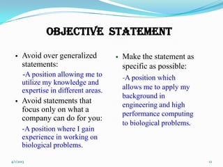 Objective Statement

     Avoid over generalized             Make the statement as
      statements:                         specific as possible:
      -A position allowing me to          -A position which
      utilize my knowledge and
      expertise in different areas.       allows me to apply my
                                          background in
     Avoid statements that               engineering and high
      focus only on what a
                                          performance computing
      company can do for you:
                                          to biological problems.
      -A position where I gain
      experience in working on
      biological problems.

4/1/2013                                                            12
 
