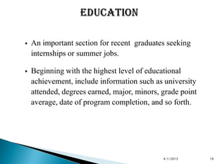    An important section for recent graduates seeking
    internships or summer jobs.

   Beginning with the highest level of educational
    achievement, include information such as university
    attended, degrees earned, major, minors, grade point
    average, date of program completion, and so forth.




                                             4/1/2013      16
 