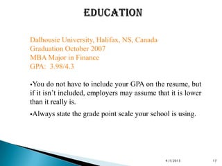 Dalhousie University, Halifax, NS, Canada
Graduation October 2007
MBA Major in Finance
GPA: 3.98/4.3

You    do not have to include your GPA on the resume, but
if it isn’t included, employers may assume that it is lower
than it really is.
Always   state the grade point scale your school is using.




                                                4/1/2013      17
 