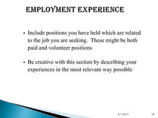    Include positions you have held which are related
    to the job you are seeking. These might be both
    paid and volunteer positions

   Be creative with this section by describing your
    experiences in the most relevant way possible




                                           4/1/2013     18
 