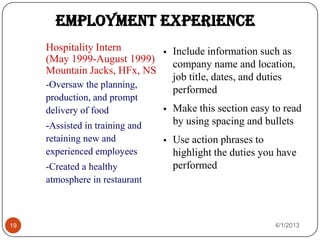 Employment Experience
     Hospitality Intern             Include information such as
     (May 1999-August 1999)          company name and location,
     Mountain Jacks, HFx, NS
                                     job title, dates, and duties
     -Oversaw the planning,
                                     performed
     production, and prompt
     delivery of food               Make this section easy to read
     -Assisted in training and       by using spacing and bullets
     retaining new and              Use action phrases to
     experienced employees           highlight the duties you have
     -Created a healthy              performed
     atmosphere in restaurant



19                                                           4/1/2013
 