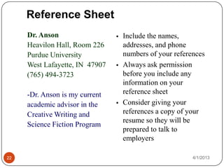 Reference Sheet
     Dr. Anson                     Include the names,
     Heavilon Hall, Room 226        addresses, and phone
     Purdue University              numbers of your references
     West Lafayette, IN 47907      Always ask permission
     (765) 494-3723                 before you include any
                                    information on your
     -Dr. Anson is my current       reference sheet
     academic advisor in the       Consider giving your
     Creative Writing and           references a copy of your
                                    resume so they will be
     Science Fiction Program
                                    prepared to talk to
                                    employers

22                                                        4/1/2013
 