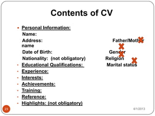 Contents of CV
      Personal Information:
         Name:
         Address:                           Father/Mother
         name
         Date of Birth:                   Gender
         Nationality: (not obligatory)   Religion
     •   Educational Qualifications:     Marital status
     •   Experience:
     •   Interests:
     •   Achievements:
     •   Training:
     •   Reference:
     •   Highlights: (not obligatory)
23                                                   4/1/2013
 