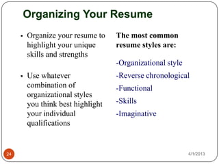 Organizing Your Resume
        Organize your resume to    The most common
         highlight your unique      resume styles are:
         skills and strengths
                                    -Organizational style
        Use whatever               -Reverse chronological
         combination of             -Functional
         organizational styles
         you think best highlight   -Skills
         your individual            -Imaginative
         qualifications


24                                                          4/1/2013
 