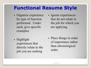 Functional Resume Style
   Organize experience         Ignore experiences
    by type of function          that do not relate to
    performed. Under             the job for which you
    each, give specific          are applying
    examples

   Highlight                   Place things in order
    experiences that             of importance rather
    directly relate to the       than chronological
    job you are seeking          order


                                   4/1/2013              27
 