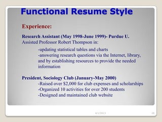 Functional Resume Style
Experience:
Research Assistant (May 1998-June 1999)- Purdue U.
Assisted Professor Robert Thompson in:
        -updating statistical tables and charts
        -answering research questions via the Internet, library,
        and by establishing resources to provide the needed
        information

President, Sociology Club (January-May 2000)
       -Raised over $2,000 for club expenses and scholarships
       -Organized 10 activities for over 200 students
       -Designed and maintained club website


                                       4/1/2013                    28
 