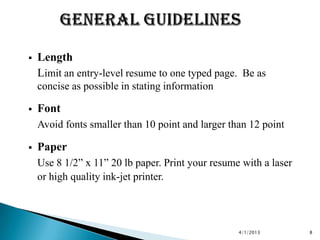    Length
    Limit an entry-level resume to one typed page. Be as
    concise as possible in stating information

   Font
    Avoid fonts smaller than 10 point and larger than 12 point

   Paper
    Use 8 1/2” x 11” 20 lb paper. Print your resume with a laser
    or high quality ink-jet printer.




                                                   4/1/2013        8
 