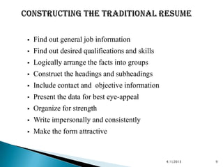    Find out general job information
   Find out desired qualifications and skills
   Logically arrange the facts into groups
   Construct the headings and subheadings
   Include contact and objective information
   Present the data for best eye-appeal
   Organize for strength
   Write impersonally and consistently
   Make the form attractive


                                                 4/1/2013   9
 