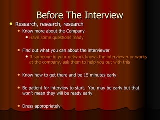 Before The Interview Research, research, research Know more about the Company Have some questions ready Find out what you can about the interviewer If someone in your network knows the interviewer or works at the company, ask them to help you out with this Know how to get there and be 15 minutes early Be patient for interview to start.  You may be early but that won’t mean they will be ready early Dress appropriately 