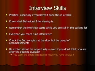 Interview Skills Practice- especially if you haven’t done this in a while Know what Behavioral Interviewing is Remember the interview starts while you are still in the parking lot Everyone you meet is an interviewer Check the God complex at the door but be proud of accomplishments Be excited about the opportunity – even if you don’t think you are after the opening question You want the offer; that doesn’t mean you have to take it 