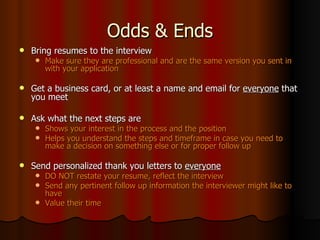 Odds & Ends Bring resumes to the interview Make sure they are professional and are the same version you sent in with your application Get a business card, or at least a name and email for  everyone  that you meet Ask what the next steps are Shows your interest in the process and the position Helps you understand the steps and timeframe in case you need to make a decision on something else or for proper follow up Send personalized thank you letters to  everyone DO NOT restate your resume, reflect the interview Send any pertinent follow up information the interviewer might like to have Value their time 