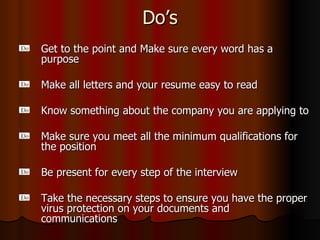Do’s Get to the point and Make sure every word has a purpose Make all letters and your resume easy to read Know something about the company you are applying to Make sure you meet all the minimum qualifications for the position Be present for every step of the interview Take the necessary steps to ensure you have the proper virus protection on your documents and communications 