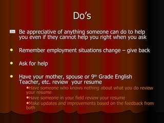 Do’s Be appreciative of anything someone can do to help you even if they cannot help you right when you ask  Remember employment situations change – give back  Ask for help Have your mother, spouse or 9 th  Grade English Teacher, etc. review  your resume  Have someone who knows nothing about what you do review your resume Have someone in your field review your resume Make updates and improvements based on the feedback from both 