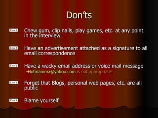 Don’ts Chew gum, clip nails, play games, etc. at any point in the interview Have an advertisement attached as a signature to all email correspondence Have a wacky email address or voice mail message [email_address]   is not appropriate! Forget that Blogs, personal web pages, etc. are all public Blame yourself 