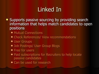 Linked In Supports passive sourcing by providing search information that helps match candidates to open positions Mutual Connections Check References/ View recommendations User Groups Job Postings/ User Group Blogs Free for users Paid subscriptions for Recruiters to help locate passive candidates Can be used for research 