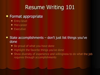 Resume Writing 101 Format appropriate Entry-level Mid-career Executive State accomplishments – don’t just list things you’ve done Be proud of what you have done Highlight the favorite things you’ve done Show diversity of experience and willingness to do what the job requires through accomplishments 