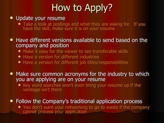 How to Apply? Update your resume Take a look at postings and what they are asking for.  If you have the skill, make sure it is on your resume Have different versions available to send based on the company and position Make it easy for the viewer to see transferable skills Have a version for different industries Have a version for different job titles/responsibilities Make sure common acronyms for the industry to which you are applying are on your resume Key word searches won’t even bring your resume up if the verbiage isn’t there Follow the Company’s traditional application process You don’t want your networking to go to waste if the company cannot process your application 