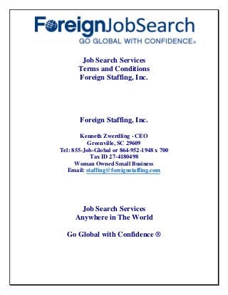 Job Search Services
Terms and Conditions
Foreign Staffing, Inc.
Foreign Staffing, Inc.
Kenneth Zwerdling - CEO
Greenville, SC 29609
Tel: 855-Job-Global or 864-952-1948 x 700
Tax ID 27-4180498
Woman Owned Small Business
Email: staffing@foreignstaffing.com
Job Search Services
Anywhere in The World
Go Global with Confidence ®
 