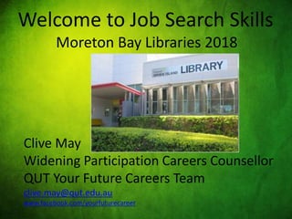 Welcome to Job Search Skills
Moreton Bay Libraries 2018
Clive May
Widening Participation Careers Counsellor
QUT Your Future Careers Team
clive.may@qut.edu.au
www.facebook.com/yourfuturecareer
 