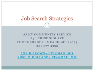 ARMY COMMUNITY SERVICE
830 CHISHOLM AVE
FORT GEORGE G. MEADE, MD 20755
301-677-5590
ANA.B.BROWN2.CIV@MAIL.MIL
ROSE.M.HOLLAND2.CIV@MAIL.MIL
Job Search Strategies
 