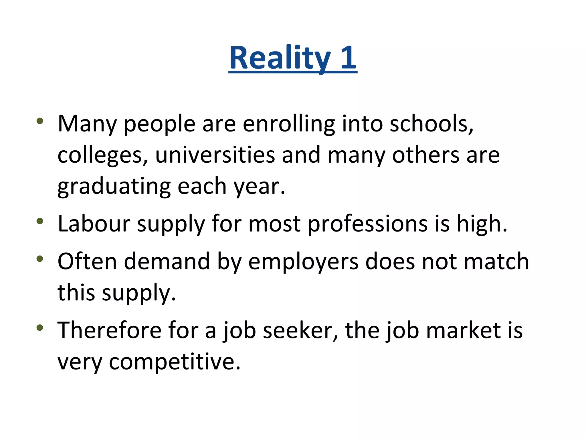 Reality 1
• Many people are enrolling into schools,
colleges, universities and many others are
graduating each year.
• Labour supply for most professions is high.
• Often demand by employers does not match
this supply.
• Therefore for a job seeker, the job market is
very competitive.
 