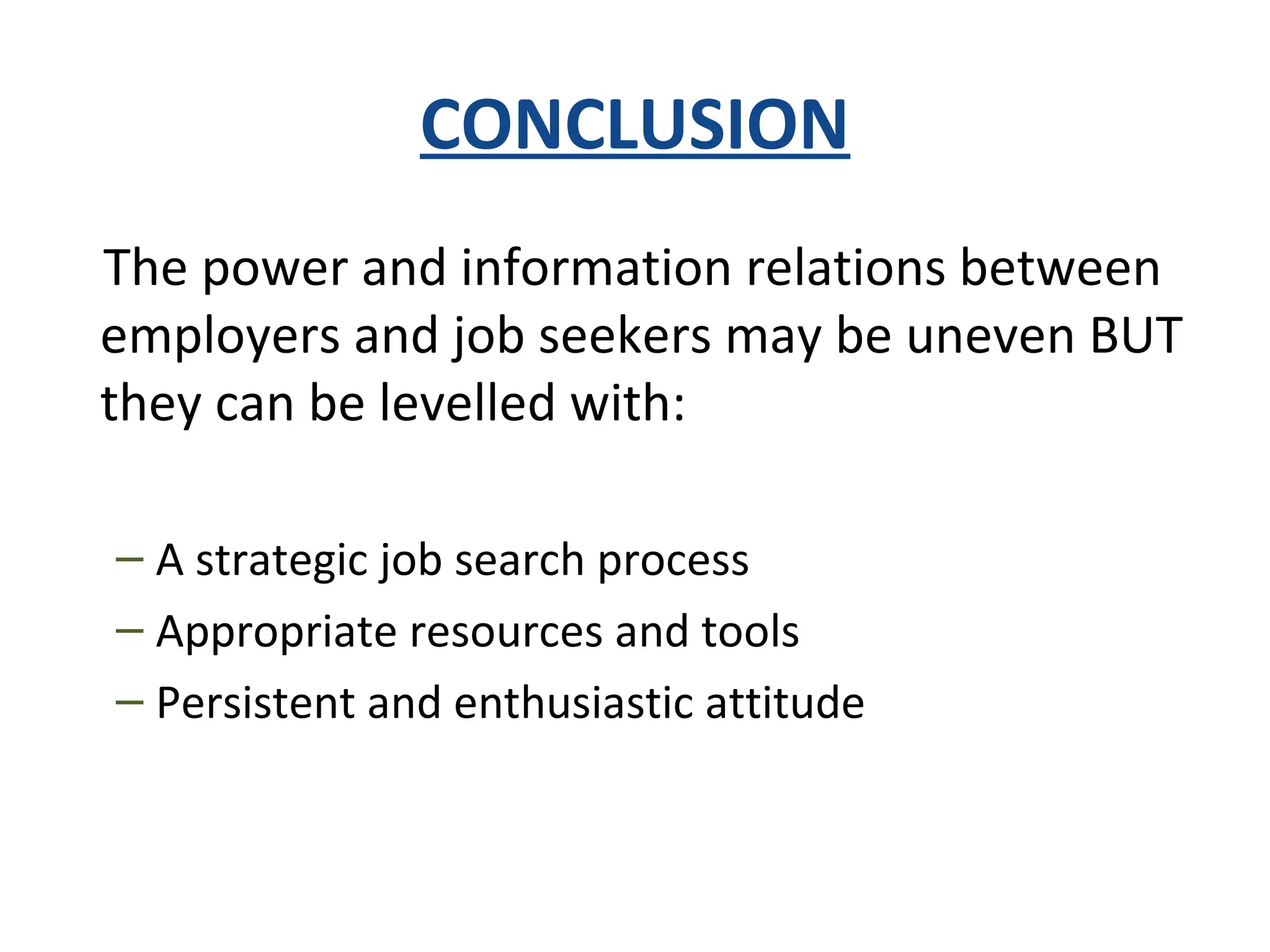 CONCLUSION
The power and information relations between
employers and job seekers may be uneven BUT
they can be levelled with:
– A strategic job search process
– Appropriate resources and tools
– Persistent and enthusiastic attitude
 