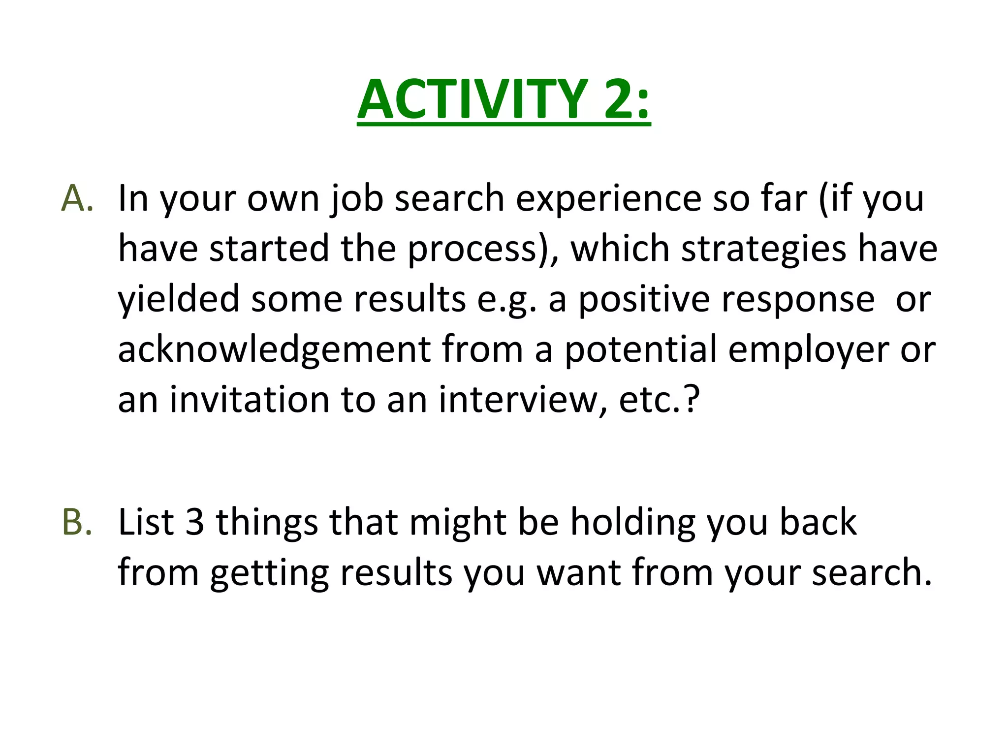 ACTIVITY 2:
A. In your own job search experience so far (if you
have started the process), which strategies have
yielded some results e.g. a positive response or
acknowledgement from a potential employer or
an invitation to an interview, etc.?
B. List 3 things that might be holding you back
from getting results you want from your search.
 