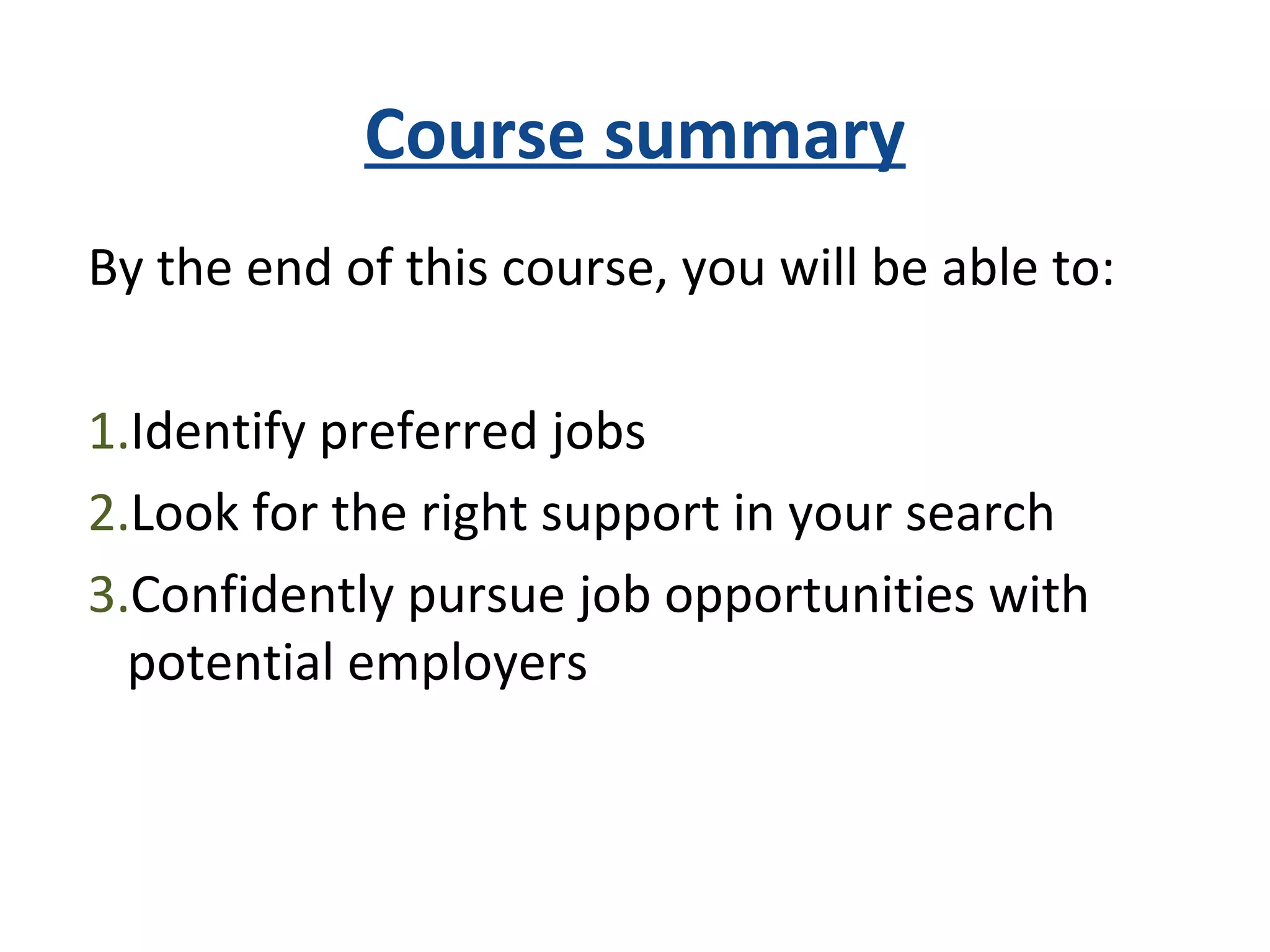 Course summary
By the end of this course, you will be able to:
1.Identify preferred jobs
2.Look for the right support in your search
3.Confidently pursue job opportunities with
potential employers
 