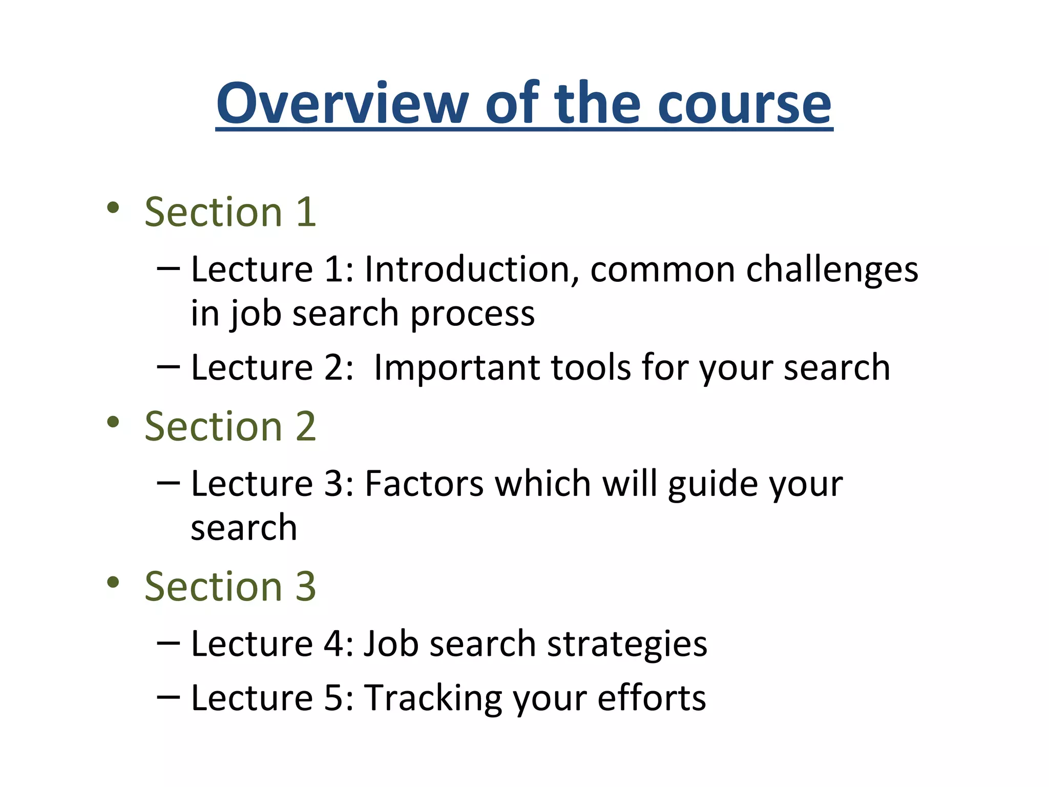 Overview of the course
• Section 1
– Lecture 1: Introduction, common challenges
in job search process
– Lecture 2: Important tools for your search
• Section 2
– Lecture 3: Factors which will guide your
search
• Section 3
– Lecture 4: Job search strategies
– Lecture 5: Tracking your efforts
 