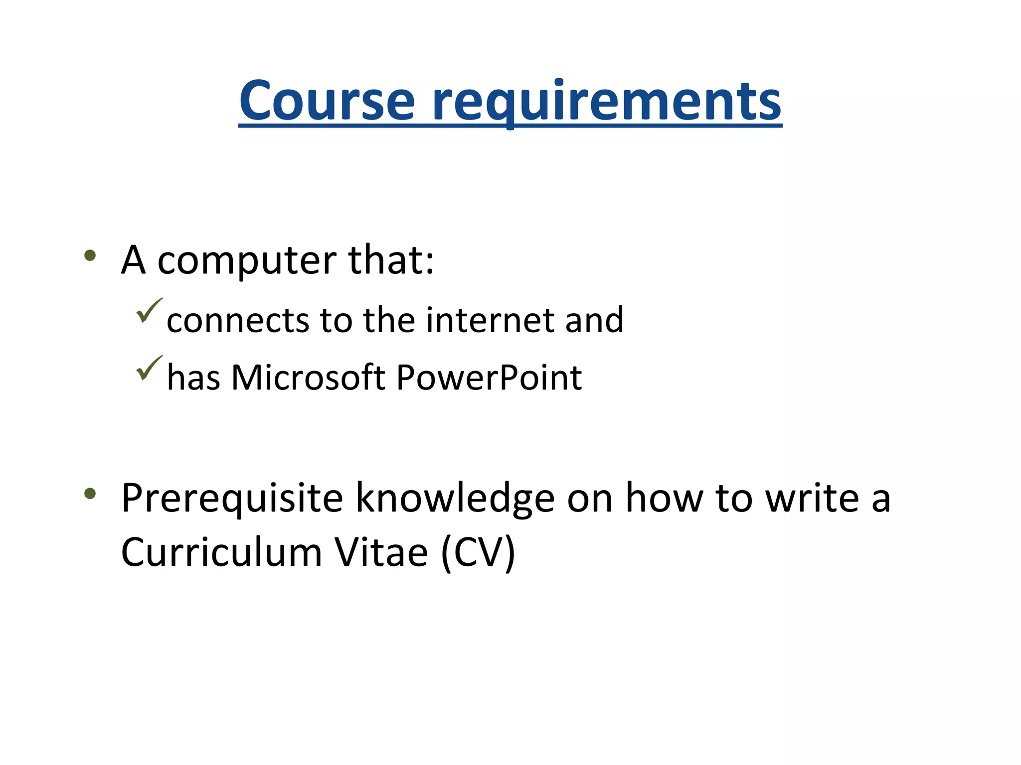 Course requirements
• A computer that:
connects to the internet and
has Microsoft PowerPoint
• Prerequisite knowledge on how to write a
Curriculum Vitae (CV)
 