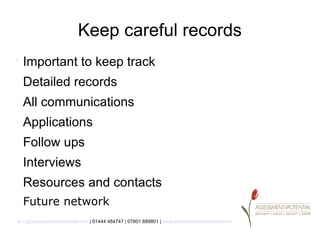 Keep careful records
.
    Important to keep track
    Detailed records
    All communications
    Applications
    Follow ups
    Interviews
    Resources and contacts
    Future network
lynn@assessment4potential.com | 01444 484747 | 07801 689801 | www.assessment4potential.com
 