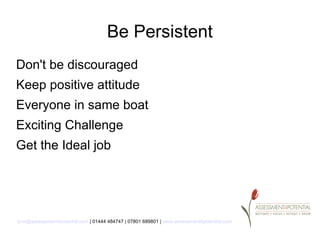 Be Persistent
Don't be discouraged
Keep positive attitude
Everyone in same boat
Exciting Challenge
Get the Ideal job




lynn@assessment4potential.com | 01444 484747 | 07801 689801 | www.assessment4potential.com
 