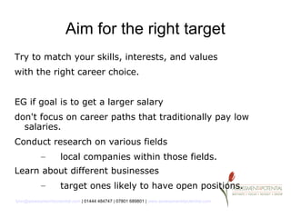 Aim for the right target
Try to match your skills, interests, and values
with the right career choice.


EG if goal is to get a larger salary
don't focus on career paths that traditionally pay low
  salaries.
Conduct research on various fields
           –        local companies within those fields.
Learn about different businesses
           –        target ones likely to have open positions.
lynn@assessment4potential.com | 01444 484747 | 07801 689801 | www.assessment4potential.com
 