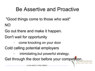 Be Assertive and Proactive
 "Good things come to those who wait"
NO
Go out there and make it happen.
Don't wait for opportunity
           –       come knocking on your door
Cold calling potential employers
           –        intimidating,but powerful strategy.
Get through the door before your competition.
lynn@assessment4potential.com | 01444 484747 | 07801 689801 | www.assessment4potential.com
 