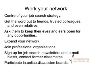 Work your network
Centre of your job search strategy.
Get the word out to friends, trusted colleagues,
 and even relatives
Ask them to keep their eyes and ears open for
 any opportunities.
Expand your network
Join professional organisations
Sign up for job search newsletters and e-mail
  blasts, contact former classmates
Participate in online discussion boards.
lynn@assessment4potential.com | 01444 484747 | 07801 689801 | www.assessment4potential.com
 