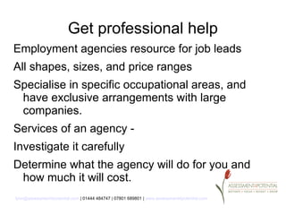 Get professional help
Employment agencies resource for job leads
All shapes, sizes, and price ranges
Specialise in specific occupational areas, and
 have exclusive arrangements with large
 companies.
Services of an agency -
Investigate it carefully
Determine what the agency will do for you and
 how much it will cost.
lynn@assessment4potential.com | 01444 484747 | 07801 689801 | www.assessment4potential.com
 