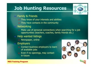 Job Hunting ResourcesJob Hunting Resources
Family & Friends
They know of your interests and abilities
They have contacts in the community
Networking
Make use of personal connections when searching for a job
opportunities (teachers, coaches, family friends etc.)
Family & Friends
They know of your interests and abilities
They have contacts in the community
Networking
Make use of personal connections when searching for a job
opportunities (teachers, coaches, family friends etc.)
MES Training Program
opportunities (teachers, coaches, family friends etc.)
Help wanted listings
Newspaper, online
Employers
Contact business employers to learn
of available jobs
Even if no openings, may contact
in future
opportunities (teachers, coaches, family friends etc.)
Help wanted listings
Newspaper, online
Employers
Contact business employers to learn
of available jobs
Even if no openings, may contact
in future
 