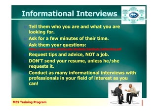 Informational InterviewsInformational Interviews
Tell them who you are and what you are
looking for.
Ask for a few minutes of their time.
Ask them your questions:
https://www.career.virginia.edu/students/handouts/networking.pdf
Request tips and advice, NOT a job.
Tell them who you are and what you are
looking for.
Ask for a few minutes of their time.
Ask them your questions:
https://www.career.virginia.edu/students/handouts/networking.pdf
Request tips and advice, NOT a job.
MES Training Program
Request tips and advice, NOT a job.
DON’T send your resume, unless he/she
requests it.
Conduct as many informational interviews with
professionals in your field of interest as you
can!
Request tips and advice, NOT a job.
DON’T send your resume, unless he/she
requests it.
Conduct as many informational interviews with
professionals in your field of interest as you
can!
 