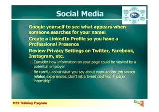 Social MediaSocial Media
Google yourself to see what appears when
someone searches for your name!
Create a LinkedIn Profile so you have a
Professional Presence
Review Privacy Settings on Twitter, Facebook,
Instagram, etc.
Google yourself to see what appears when
someone searches for your name!
Create a LinkedIn Profile so you have a
Professional Presence
Review Privacy Settings on Twitter, Facebook,
Instagram, etc.
MES Training Program
Instagram, etc.
Consider how information on your page could be viewed by a
potential employer
Be careful about what you say about work and/or job search
related experiences. Don’t let a tweet cost you a job or
internship!
Instagram, etc.
Consider how information on your page could be viewed by a
potential employer
Be careful about what you say about work and/or job search
related experiences. Don’t let a tweet cost you a job or
internship!
 