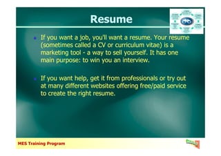 ResumeResume
If you want a job, you'll want a resume. Your resume
(sometimes called a CV or curriculum vitae) is a
marketing tool - a way to sell yourself. It has one
main purpose: to win you an interview.
If you want help, get it from professionals or try out
If you want a job, you'll want a resume. Your resume
(sometimes called a CV or curriculum vitae) is a
marketing tool - a way to sell yourself. It has one
main purpose: to win you an interview.
If you want help, get it from professionals or try out
MES Training Program
If you want help, get it from professionals or try out
at many different websites offering free/paid service
to create the right resume.
If you want help, get it from professionals or try out
at many different websites offering free/paid service
to create the right resume.
 