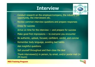 InterviewInterview
Conduct research on the employer/company, the industry, job
opportunity, the interviewers etc.
Review common interview questions and prepare responses
Dress for success
Arrive on time for the interview — and prepare for success
Make good first impressions — to everyone you encounter
Conduct research on the employer/company, the industry, job
opportunity, the interviewers etc.
Review common interview questions and prepare responses
Dress for success
Arrive on time for the interview — and prepare for success
Make good first impressions — to everyone you encounter
MES Training Program
Make good first impressions — to everyone you encounter
Be authentic, upbeat, focused, confident, candid, and concise
Remember body language, avoiding bad habits
Ask insightful questions
Sell yourself throughout and then close the deal
Thank interviewer(s) in person, by email, and/or postal mail (in
24 hours)
Make good first impressions — to everyone you encounter
Be authentic, upbeat, focused, confident, candid, and concise
Remember body language, avoiding bad habits
Ask insightful questions
Sell yourself throughout and then close the deal
Thank interviewer(s) in person, by email, and/or postal mail (in
24 hours)
 