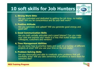 10 soft skills for Job Hunters10 soft skills for Job Hunters
1. Strong Work Ethic
Are you motivated and dedicated to getting the job done, no matter
what? Will you be conscientious and do your best work?
2. Positive Attitude
Are you optimistic and upbeat? Will you generate good energy and
good will?
3. Good Communication Skills
Are you both verbally articulate and a good listener? Can you make
1. Strong Work Ethic
Are you motivated and dedicated to getting the job done, no matter
what? Will you be conscientious and do your best work?
2. Positive Attitude
Are you optimistic and upbeat? Will you generate good energy and
good will?
3. Good Communication Skills
Are you both verbally articulate and a good listener? Can you make
MES Training Program
Are you both verbally articulate and a good listener? Can you make
your case and express your needs in a way that builds bridges with
colleagues, customers and vendors?
4. Time Management Abilities
Do you know how to prioritize tasks and work on a number of different
projects at once? Will you use your time on the job wisely?
5. Problem-Solving Skills
Are you resourceful and able to creatively solve problems that will
inevitably arise? Will you take ownership of problems or leave them for
someone else?
Are you both verbally articulate and a good listener? Can you make
your case and express your needs in a way that builds bridges with
colleagues, customers and vendors?
4. Time Management Abilities
Do you know how to prioritize tasks and work on a number of different
projects at once? Will you use your time on the job wisely?
5. Problem-Solving Skills
Are you resourceful and able to creatively solve problems that will
inevitably arise? Will you take ownership of problems or leave them for
someone else?
 